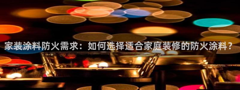和记平台下载：家装涂料防火需求：如何选择适合家庭装修的防火涂